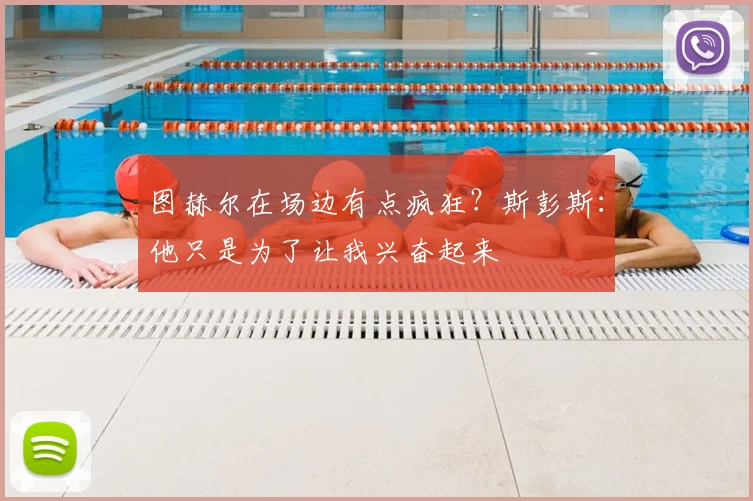 图赫尔在场边有点疯狂？斯彭斯：他只是为了让我兴奋起来