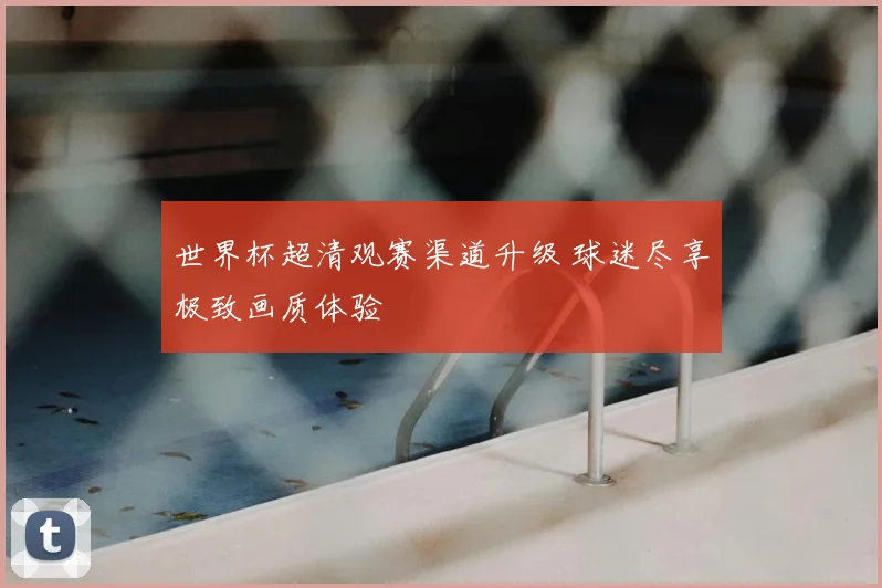 世界杯超清观赛渠道升级 球迷尽享极致画质体验