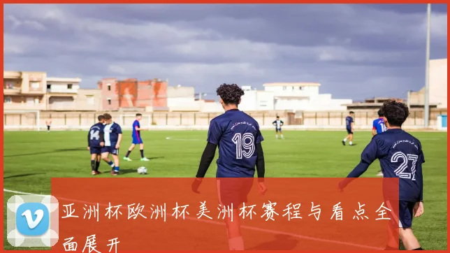 亚洲杯欧洲杯美洲杯赛程与看点全面展开