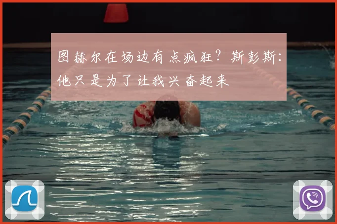 图赫尔在场边有点疯狂?斯彭斯:他只是为了让我兴奋起来
