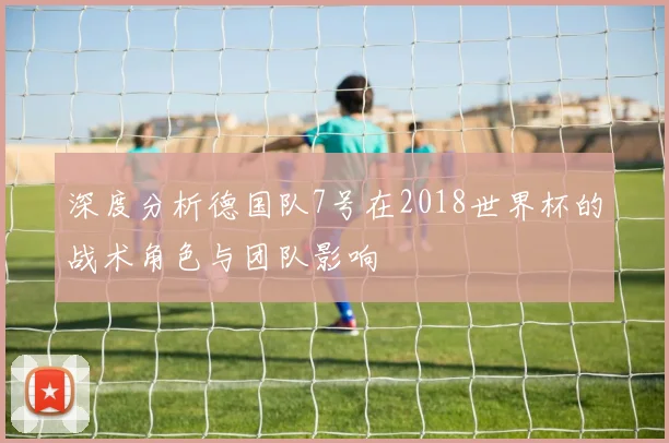 深度分析德国队7号在2018世界杯的战术角色与团队影响