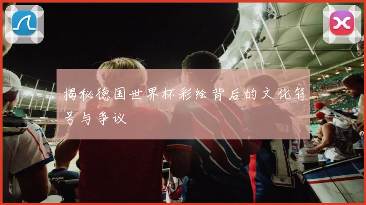 揭秘德国世界杯彩绘背后的文化符号与争议