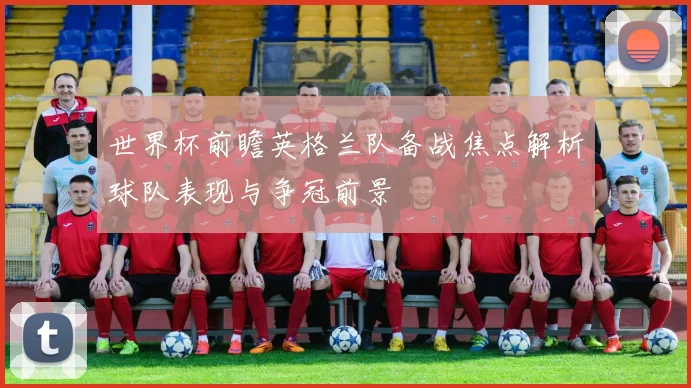 世界杯前瞻英格兰队备战焦点解析球队表现与争冠前景