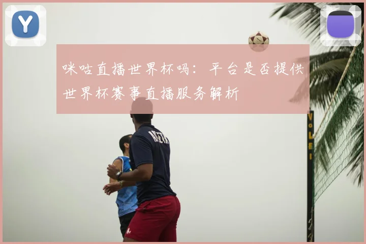 咪咕直播世界杯吗:平台是否提供世界杯赛事直播服务解析