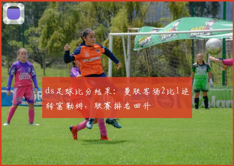 ds足球比分结果：曼联客场2比1逆转富勒姆，联赛排名回升