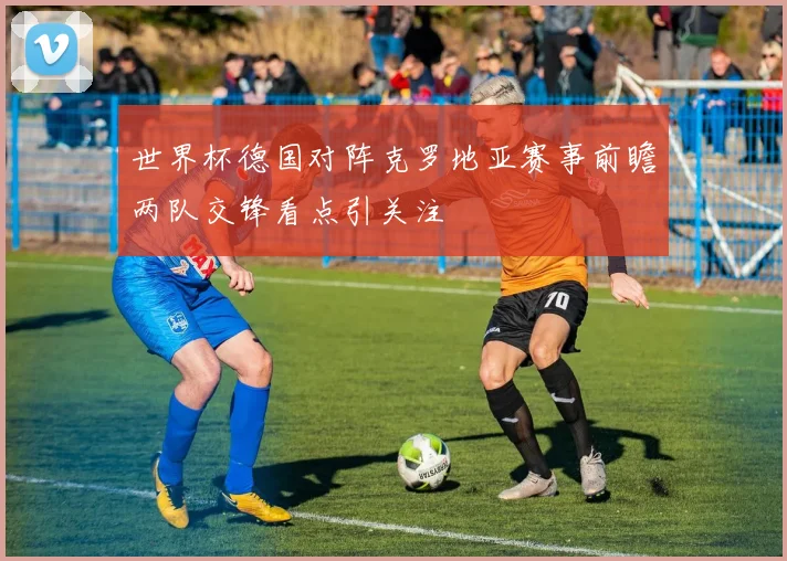 世界杯德国对阵克罗地亚赛事前瞻两队交锋看点引关注