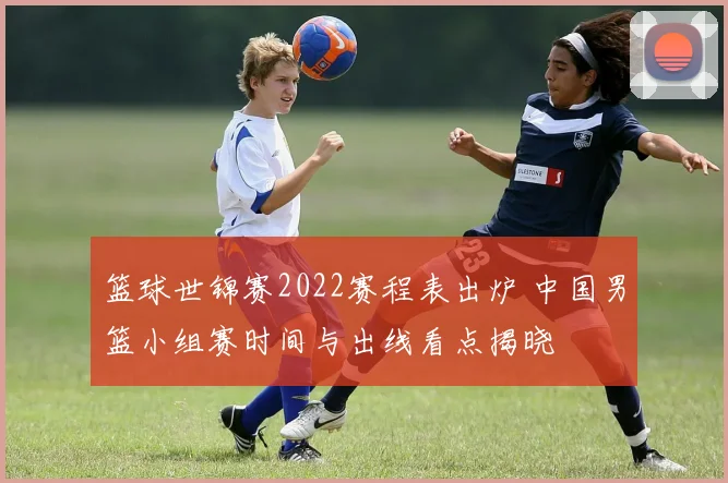 篮球世锦赛2022赛程表出炉 中国男篮小组赛时间与出线看点揭晓
