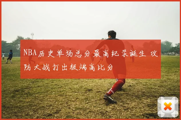 NBA历史单场总分最高纪录诞生 攻防大战打出极端高比分