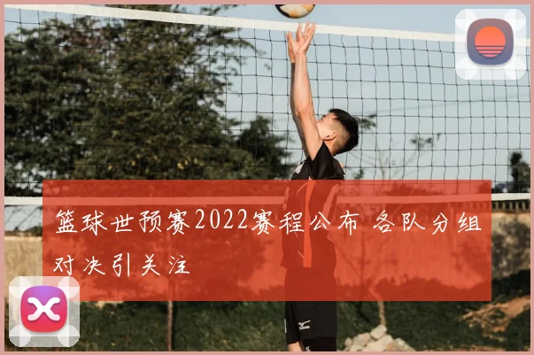 篮球世预赛2022赛程公布 各队分组对决引关注