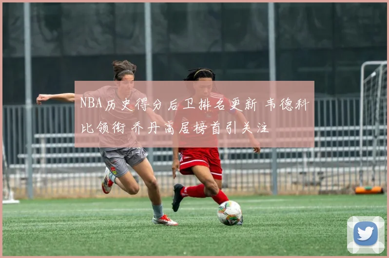 NBA历史得分后卫排名更新 韦德科比领衔 乔丹高居榜首引关注