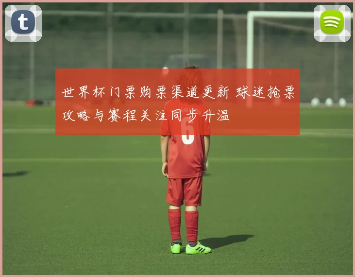 世界杯门票购票渠道更新 球迷抢票攻略与赛程关注同步升温