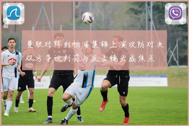 曼联对阵利物浦集锦上演攻防对决双方争议判罚与反击镜头成焦点