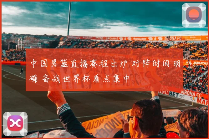 中国男篮直播赛程出炉 对阵时间明确 备战世界杯看点集中