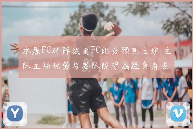 水原FC对阵城南FC比分预测出炉 主队主场优势与客队防守成胜负看点