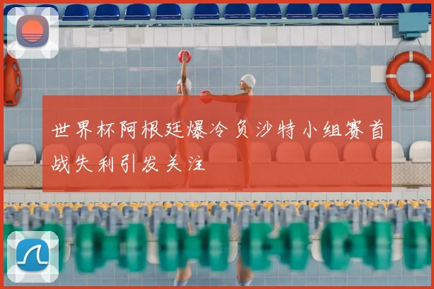 世界杯阿根廷爆冷负沙特小组赛首战失利引发关注