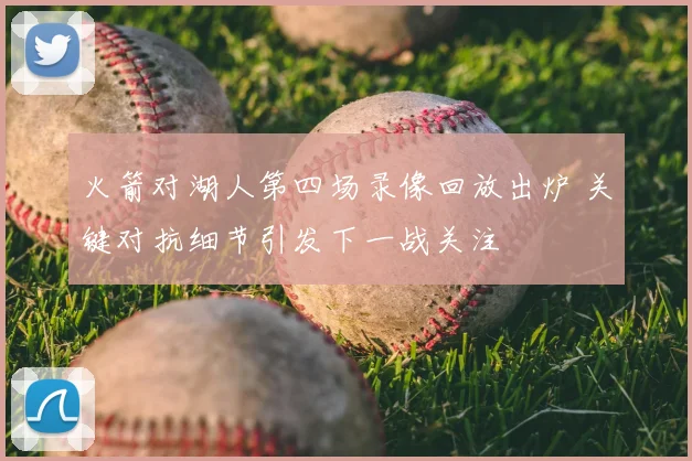 火箭对湖人第四场录像回放出炉 关键对抗细节引发下一战关注