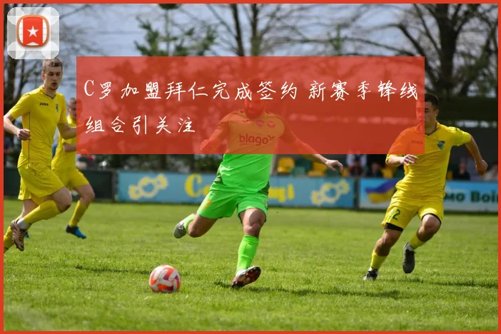 C罗加盟拜仁完成签约 新赛季锋线组合引关注