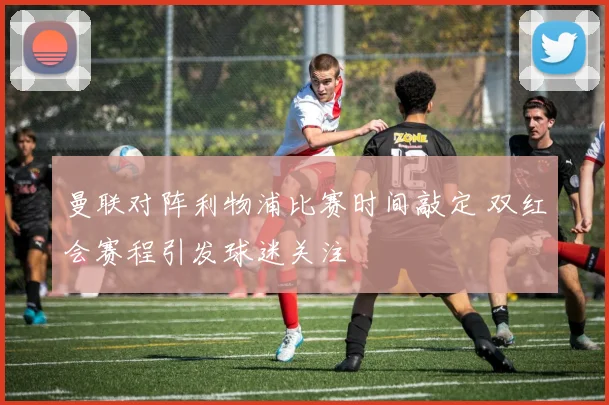 曼联对阵利物浦比赛时间敲定 双红会赛程引发球迷关注