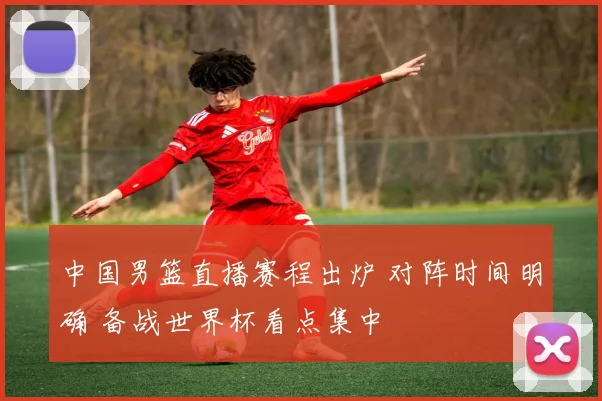 中国男篮直播赛程出炉 对阵时间明确 备战世界杯看点集中