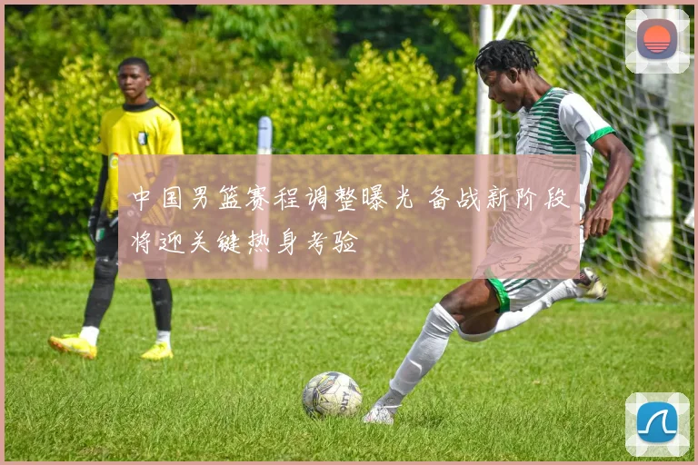 中国男篮赛程调整曝光 备战新阶段将迎关键热身考验