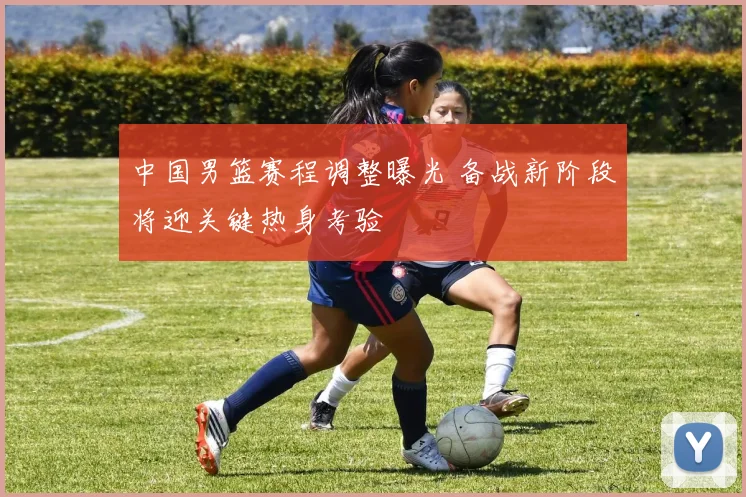 中国男篮赛程调整曝光 备战新阶段将迎关键热身考验