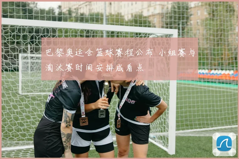 巴黎奥运会篮球赛程公布 小组赛与淘汰赛时间安排成看点