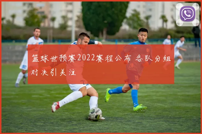 篮球世预赛2022赛程公布 各队分组对决引关注