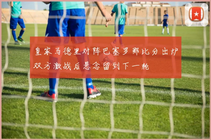 皇家马德里对阵巴塞罗那比分出炉双方激战后悬念留到下一轮